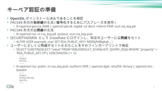キーペア認証の準備
• OpenSSL がインストール済みであることを確認
• PKCS#8 形式の秘密鍵の生成 ( 暗号化するためにパスフレーズを使用 )
o $>openssl genrsa 2048 | openssl pkcs8 -topk8 -v2 des3 -inform PEM -out rsa_key.p8
• PKCS#8 形式の公開鍵の生成
o $>openssl rsa -in rsa_key.p8 -pubout -out rsa_key.pub
• SECURITYADMIN として Snowflake にログインし、特定のユーザーに公開鍵をセット
o ALTER USER example_user SET RSA_PUBLIC_KEY='MIIBIjANBgkqh...';
• ユーザーに正しく公開鍵がセットされたことをそのフィンガープリントで検証
o SELECT SUBSTR((SELECT “value” FROM TABLE(RESULT_SCAN(LAST_QUERY_ID())) WHERE "property" =
'RSA_PUBLIC_KEY_FP'), LEN('SHA256:') + 1);
-------
Output:
Azk1Pq...
-------
o $>openssl rsa -pubin -in rsa_key.pub -outform DER | openssl dgst -sha256 -binary | openssl enc -
base64
-------
Output:
writing RSA key
Azk1Pq...
-------
4
 