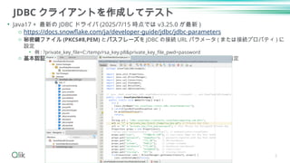 JDBC クライアントを作成してテスト
• Java17 + 最新の JDBC ドライバ (2025/7/15 時点では v3.25.0 が最新 )
o https://docs.snowflake.com/ja/developer-guide/jdbc/jdbc-parameters
o 秘密鍵ファイル (PKCS#8,PEM) とパスフレーズを JDBC の接続 URL パラメータ ( または接続プロパティ ) に
設定
• 例 : ?private_key_file=C:/temp/rsa_key.p8&private_key_file_pwd=password
o 基本認証の接続モードを利用しつつ、従来のパスワードにダミー ( 任意 ) の文字列を指定
5
 