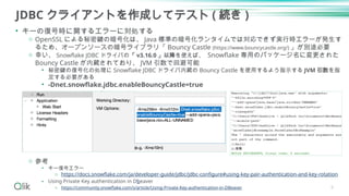 JDBC クライアントを作成してテスト ( 続き )
• キーの復号時に関するエラーに対処する
o OpenSSL による秘密鍵の暗号化は、 Java 標準の暗号化ランタイムでは対応できず実行時エラーが発生す
るため、オープンソースの暗号ライブラリ「 Bouncy Castle (https://www.bouncycastle.org/) 」が別途必要
o 幸い、 Snowflake JDBC ドライバの「 v3.16.0 」以降を使えば、 Snowflake 専用のパッケージ名に変更された
Bouncy Castle が内蔵されており、 JVM 引数で回避可能
• 秘密鍵の復号化の処理に Snowflake JDBC ドライバ内蔵の Bouncy Castle を使用するよう指示する JVM 引数を指
定する必要がある
• -Dnet.snowflake.jdbc.enableBouncyCastle=true
o 参考
• キー復号エラー
o https://docs.snowflake.com/ja/developer-guide/jdbc/jdbc-configure#using-key-pair-authentication-and-key-rotation
• Using Private Key authentication in Dbeaver
o https://community.snowflake.com/s/article/Using-Private-Key-authentication-in-DBeaver 6
 