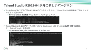 Talend Studio R2025-04 以降の新しいバージョン
• Snowflake JDBC ドライバの v3.22.0 がインストールされ、 Talend Studio 自身および ETL ジョブ
の双方で利用される
o Bouncy Castle が内蔵されているバージョンの .jar ファイル
• Talend Studio の .ini ファイル ( 例 : Talend-Studio-win-x86_64.ini) に JVM 引数を追加し
て、 Talend Studio を再起動
o -Dnet.snowflake.jdbc.enableBouncyCastle=true
8
 