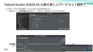 Talend Studio R2025-04 以降の新しいバージョン ( 続き )
• メタデータの DB 接続で Snowflake 用の設定を行う
o 認証モードは基本認証 (Basic) で、パスワードはダミーの文字列を指定
o 秘密鍵ファイル (PKCS#8,PEM) とパスフレーズを「追加の JDBC パラメータ」に設定
• 例 : “private_key_file=C:/temp/rsa_key.p8&private_key_file_pwd=password”
9
 
