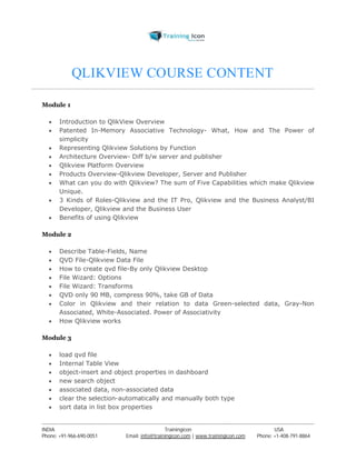 QLIKVIEW COURSE CONTENT 
Module 1 
 Introduction to QlikView Overview 
 Patented In-Memory Associative Technology- What, How and The Power of 
simplicity 
 Representing Qlikview Solutions by Function 
 Architecture Overview- Diff b/w server and publisher 
 Qlikview Platform Overview 
 Products Overview-Qlikview Developer, Server and Publisher 
 What can you do with Qlikview? The sum of Five Capabilities which make Qlikview 
Unique. 
 3 Kinds of Roles-Qlikview and the IT Pro, Qlikview and the Business Analyst/BI 
Developer, Qlikview and the Business User 
 Benefits of using Qlikview 
Module 2 
 Describe Table-Fields, Name 
 QVD File-Qlikview Data File 
 How to create qvd file-By only Qlikview Desktop 
 File Wizard: Options 
 File Wizard: Transforms 
 QVD only 90 MB, compress 90%, take GB of Data 
 Color in Qlikview and their relation to data Green-selected data, Gray-Non 
Associated, White-Associated. Power of Associativity 
 How Qlikview works 
Module 3 
 load qvd file 
 Internal Table View 
 object-insert and object properties in dashboard 
 new search object 
 associated data, non-associated data 
 clear the selection-automatically and manually both type 
 sort data in list box properties 
----------------------------------------------------------------------------------------------------------------------------------------------------------------------------------------------- 
INDIA Trainingicon USA 
Phone: +91-966-690-0051 Email: info@trainingicon.com | www.trainingicon.com Phone: +1-408-791-8864 
 