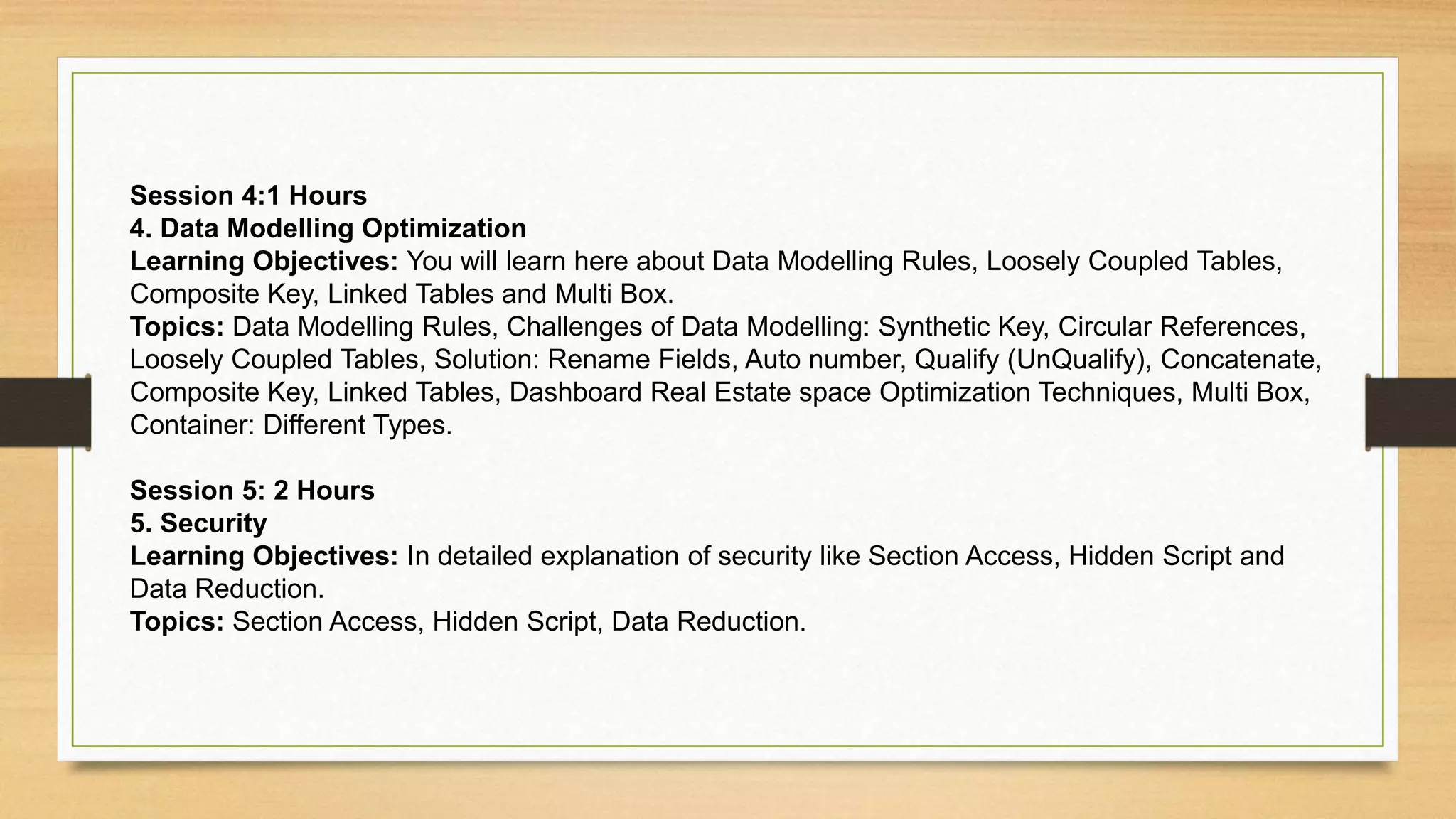 Session 4:1 Hours
4. Data Modelling Optimization
Learning Objectives: You will learn here about Data Modelling Rules, Loosely Coupled Tables,
Composite Key, Linked Tables and Multi Box.
Topics: Data Modelling Rules, Challenges of Data Modelling: Synthetic Key, Circular References,
Loosely Coupled Tables, Solution: Rename Fields, Auto number, Qualify (UnQualify), Concatenate,
Composite Key, Linked Tables, Dashboard Real Estate space Optimization Techniques, Multi Box,
Container: Different Types.
Session 5: 2 Hours
5. Security
Learning Objectives: In detailed explanation of security like Section Access, Hidden Script and
Data Reduction.
Topics: Section Access, Hidden Script, Data Reduction.
 