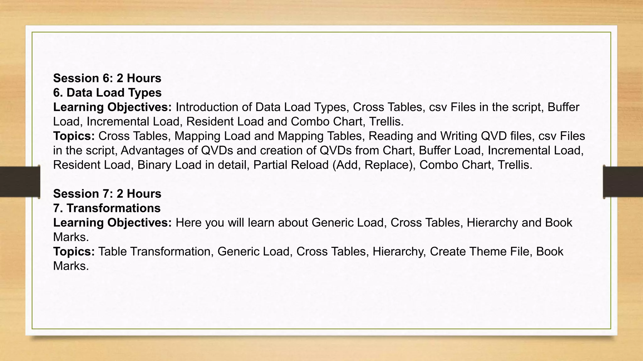 Session 6: 2 Hours
6. Data Load Types
Learning Objectives: Introduction of Data Load Types, Cross Tables, csv Files in the script, Buffer
Load, Incremental Load, Resident Load and Combo Chart, Trellis.
Topics: Cross Tables, Mapping Load and Mapping Tables, Reading and Writing QVD files, csv Files
in the script, Advantages of QVDs and creation of QVDs from Chart, Buffer Load, Incremental Load,
Resident Load, Binary Load in detail, Partial Reload (Add, Replace), Combo Chart, Trellis.
Session 7: 2 Hours
7. Transformations
Learning Objectives: Here you will learn about Generic Load, Cross Tables, Hierarchy and Book
Marks.
Topics: Table Transformation, Generic Load, Cross Tables, Hierarchy, Create Theme File, Book
Marks.
 