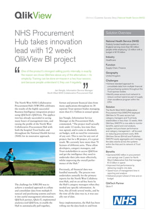 QlikView | Customer Success Story | National Health Service (NHS)




NHS Procurement                                                                               Solution Overview


Hub takes innovation                                                                          National Health Service (NHS)
                                                                                              Publicly funded healthcare system in
                                                                                              England serving more than 60 million

lead with 12 week                                                                             people while employing 1.5 million with a
                                                                                              budget of €115 billion



QlikView BI project                                                                           Industry
                                                                                              Healthcare




“
                                                                                              Function
                                                                                              Supply Chain, Finance
      One of the product’s strongest selling points internally, is exactly
                                                                                              Geography
      the reason we chose QlikView above any of the alternatives – its                        United Kingdom
      simplicity. Training can be done en-masse in a two hour session,




                                                                     ”
                                                                                              Challenges
      and because people understand it, they use it regularly.                                • Achieve standard approach to
                                                                                                consolidate data from multiple financial
                                                                                                and purchasing systems throughout the
                                       Jan Nangle, Information Service Manager
                                                                                                Trust sponsor bodies
                                North West NHS Collaborative Procurement Hub
                                                                                              • Identify areas across trust network to
                                                                                                reduce contract spend as part of supply
                                                                                                chain excellence program within the
The North West NHS Collaborative            format and present financial data from              CPH
Procurement Hub (NWCPH) celebrates          many applications throughout its 38
                                                                                              Solution
the results of the highly successful        separate Trust sponsor bodies managing
                                                                                              The North West NHS Collaborative
Business Intelligence integration project   more than €1.5 billion in annual spend.           Procurement Hub (NWCPH) deployed
using QlikTech’s QlikView. The applica-                                                       QlikView to 70 users across hub
tion has already succeeded in saving        Jan Nangle, Information Service                   category managers and Trust body
many hours of management time, and          Manager at the Procurement Hub,                   stakeholders in less than 12 weeks. With
raising the profile of the North West       commented, “The project itself actually           QlikView, NWCPH is now able to monitor
                                                                                              benefits, spend and cost analysis,
Collaborative Procurement Hub with          took under 12 weeks, less time than
                                                                                              supplier and purchaser performance
both the hospital Trust bodies and          was agreed, and it came in absolutely             and category management – all focused
throughout the National Health Service      on budget, with no need for extensions            on reducing procurement costs. With
(NHS) for its innovative approach.          of any sort. This is rare for any sort of         QlikView Server (64-bit) and Publisher,
                                            project, but for a BI project, it’s a great       NWCPH easily aggregates and manages
                                            result. We currently have more than 70            the data volume across the systems
                                            licenses of different sorts. These allow          within the Hub and its network of Trust
                                                                                              bodies.
                                            developers, category managers, and
                                            Trust stakeholders to access QlikView             Benefits
                                            and get the intelligence they need to             • Garnered €42 million in procurement
                                            undertake their jobs more effectively,              cost savings over 2 years for North
                                            whilst improving the overall perfor-                West Collaborative Hub that manages
                                            mance of the Hub.”                                  €1.5 billion in spend
                                                                                              • Improved Hub performance by
                                                                                                delivering insights into data
                                            Previously, all financial data was
                                                                                              • Saved hours of management time in
                                            handled manually. The process was                   reporting and analysis
                                            undertaken annually for the primary               • Delivered project ahead of time and on
                                            reports for the North West Collabora-               budget
                                            tion Hub, and on an ad-hoc basis by
The challenge for NWCPH was to              the Hub’s category managers when they
                                                                                              QlikTech Partner
                                                                                              Qlick-iT
achieve a standard approach to collate      needed any specific information. At
and consolidate data from multiple fi-      best, this all took several weeks, and by
nancial and purchasing systems and turn     the time all the data was in, it was usu-
it into useful management information.      ally out of date.
QlikTech partner, Qlick-iT, implemented
analytics tool QlikView, to enable the      Since implementation, the Hub has been
Hub to automatically pull together,         rolling out the data feeds to and from
 