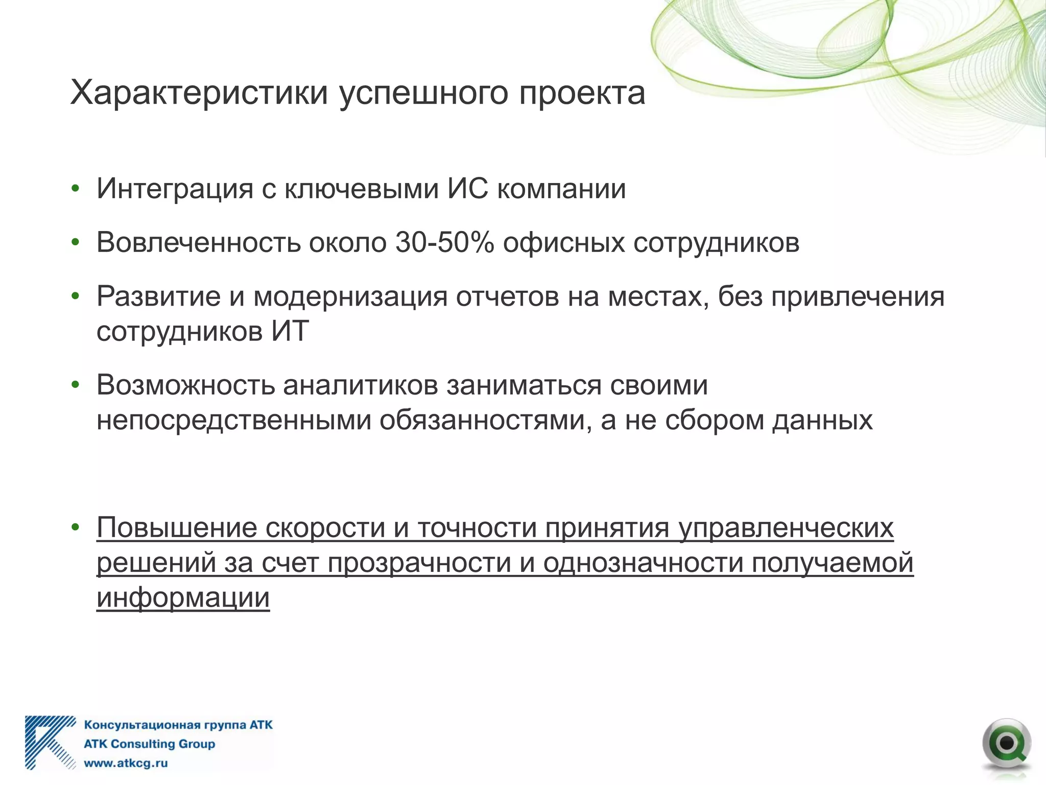 Характеристики успешного проекта
• Интеграция с ключевыми ИС компании
• Вовлеченность около 30-50% офисных сотрудников
• Развитие и модернизация отчетов на местах, без привлечения
сотрудников ИТ
• Возможность аналитиков заниматься своими
непосредственными обязанностями, а не сбором данных
• Повышение скорости и точности принятия управленческих
решений за счет прозрачности и однозначности получаемой
информации
 