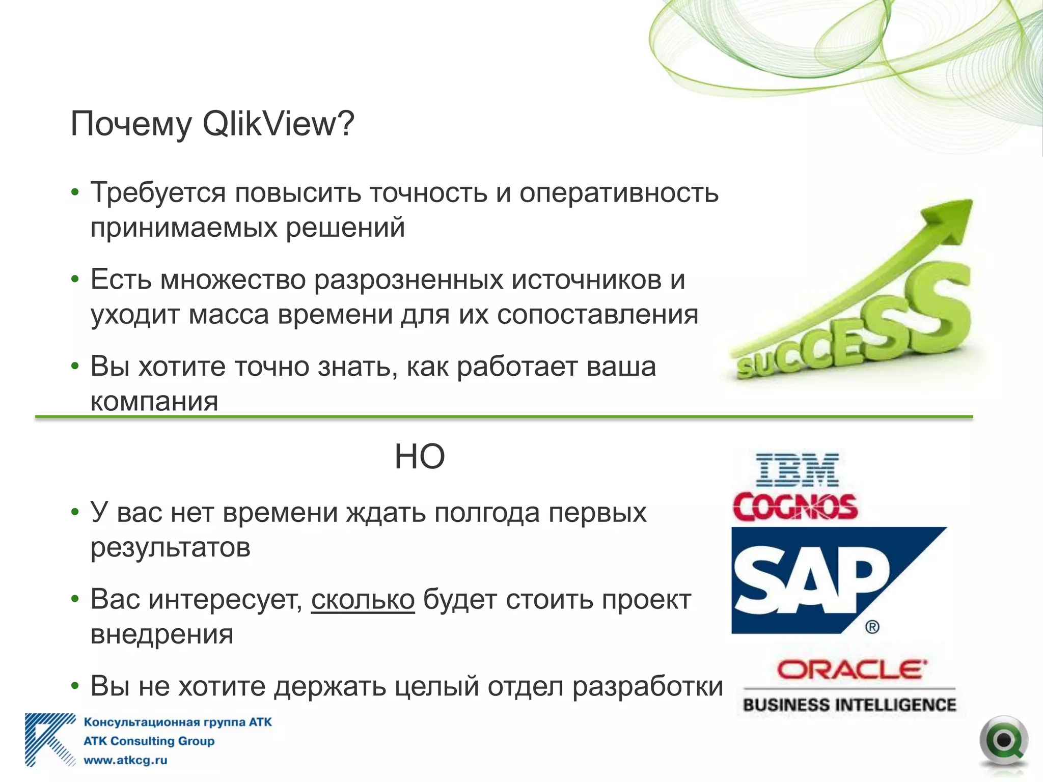 Почему QlikView?
• Требуется повысить точность и оперативность
принимаемых решений
• Есть множество разрозненных источников и
уходит масса времени для их сопоставления
• Вы хотите точно знать, как работает ваша
компания
НО
• У вас нет времени ждать полгода первых
результатов
• Вас интересует, сколько будет стоить проект
внедрения
• Вы не хотите держать целый отдел разработки
 