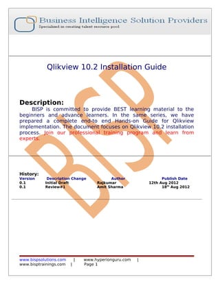 Qlikview 10.2 Installation Guide

Description:

BISP is committed to provide BEST learning material to the
beginners and advance learners. In the same series, we have
prepared a complete end-to end Hands-on Guide for Qlikview
implementation. The document focuses on Qlikview 10.2 installation
process. Join our professional training program and learn from
experts.

History:
Version
0.1
0.1

Description Change
Initial Draft
Review#1

www.bispsolutions.com
www.bisptrainings.com

|
|

Author
Rajkumar
Amit Sharma

www.hyperionguru.com
Page 1

Publish Date
12th Aug 2012
18th Aug 2012

|

 