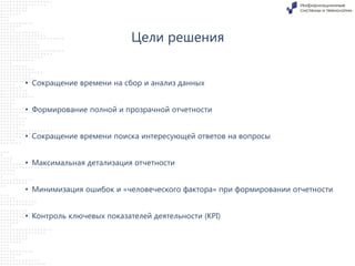 Цели решения
• Сокращение времени на сбор и анализ данных
• Формирование полной и прозрачной отчетности

• Сокращение времени поиска интересующей ответов на вопросы
• Максимальная детализация отчетности

• Минимизация ошибок и «человеческого фактора» при формировании отчетности
• Контроль ключевых показателей деятельности (KPI)

 