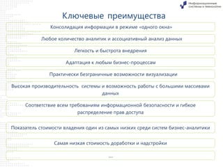 Ключевые преимущества
Консолидация информации в режиме «одного окна»
Любое количество аналитик и ассоциативный анализ данных
Легкость и быстрота внедрения
Адаптация к любым бизнес-процессам
Практически безграничные возможности визуализации
Высокая производительность системы и возможность работы с большими массивами
данных
Соответствие всем требованиям информационной безопасности и гибкое
распределение прав доступа
Показатель стоимости владения один из самых низких среди систем бизнес-аналитики
Самая низкая стоимость доработки и надстройки

…

 