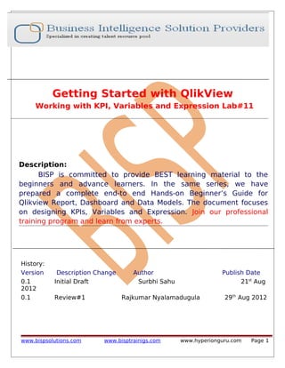 Getting Started with QlikView
Working with KPI, Variables and Expression Lab#11

Description:
BISP is committed to provide BEST learning material to the
beginners and advance learners. In the same series, we have
prepared a complete end-to end Hands-on Beginner’s Guide for
Qlikview Report, Dashboard and Data Models. The document focuses
on designing KPIs, Variables and Expression. Join our professional
training program and learn from experts.

History:
Version
0.1
2012
0.1

Description Change
Initial Draft
Review#1

www.bispsolutions.com

Author
Surbhi Sahu

Publish Date
21st Aug

Rajkumar Nyalamadugula

www.bisptrainigs.com

29th Aug 2012

www.hyperionguru.com

Page 1

 