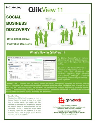 Introducing

11

SOCIAL
BUSINESS
DISCOVERY
Drive Collaborative,
Innovative Decisions

What’s New in QlikView 11
The QlikView Business Discovery platform
delivers true self-service BI that empowers
business users by driving innovative decision
-making.
QlikView 11 takes Business Discovery to a
whole new level by enabling users to
easily share more information with
coworkers, supporting larger enterprise
deployments through enhanced
manageability, and delivering an enhanced
mobile experience.
With QlikView 11, business users can conduct searches and interact with dynamic dashboards and analytics from any
device. They can ask and answer questions on their own and in groups and teams, forging new paths to insight and decision. They don’t have to go back to IT for help with a new query or report each time they come up with a new question.
Instead, IT’s role in Business Discovery is to enable self-service business intelligence (BI) by assembling and delivering
relevant data while ensuring security, scalability, and performance.
About The Release
With the release of QlikView 11 we expand our vision of
Business Discovery to include all three of the critical
facets of decision making: data, people, and place.
Traditional BI vendors are stuck at data reports, and even
data discovery vendors are primarily concerned with data
visualization. QlikView 11 supports true decision making
by bringing together the data (QlikView at its core,
associative search), with the people (Social Business
Discovery), with the place (Mobile).

GENIE TECHNOLOGIES INC.
7th Floor, Alphaland Southgate Tower, Don Chino Roces Ave.,
corner EDSA, Makati City, (1232), Philippines

Tel: (632) 846-1239/ Fax (632) 846-2637
Mobile: +63917-8724677/ Mobile Duo: +632- 5864140
Website: www.gti.com.ph

 