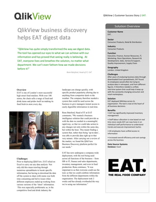 QlikView | Customer Success Story | EAT.




QlikView business discovery                                                                        Customer Name
                                                                                                   EAT.

helps EAT digest data                                                                              Sector
                                                                                                   Consumer Products, Retail & Distribution

                                                                                                   Industry
“QlikView has quite simply transformed the way we digest data.                                     Consumer Products

The tool has opened our eyes to what we can achieve with our                                       Function
                                                                                                   Executive, Finance, Human Resources, IT,
information and has proved that seeing really is believing. At                                     Marketing, Store Operations, Research &
EAT, everyone lives and breathes the solution, no matter what                                      Development, Sales, Service & Support,
                                                                                                   Quality Improvement, Supply Chain
department. We can’t even fathom how we made decisions
                                                                                                   Geography
before it!”                                                                                        London, United Kingdom
                                                     Rene Batsford, Head of IT, EAT
                                                                                                   Challenges
                                                                                                   After years of analysing business data through
                                                                                                   downloaded Excel spreadsheets, EAT found
                                                                                                   its employees would often be trying to
                                                                                                   analyse data in retrospect, and from different
                                                                                                   figures. It therefore needed a unified,
Overview                                        landscape can change quickly, with                 real-time system that could help it keep up
EAT is one of London‟s most successful          specific product popularity altering due to        with the constantly changing consumer and
                                                                                                   retail marketplace.
high street food retailers. With over 100       anything from competitor deals to the
stores, the chain sells a range of food and     weather. The company therefore needed a            Solution
drink items and prides itself on making its     system that could be used across the               EAT deployed QlikView across its
food fresh in store every day.                  business to give managers instant access to        organisation. The tool is now at the heart of
                                                easily digestible information in real-time.        all business decisions.

                                                                                                   Benefits
                                                Rene Batsford, Head of IT at EAT                   • EAT has significantly improved inventory
                                                comments, “We wanted a business                    management
                                                intelligence solution that could provide us
                                                                                                   • Staff labour allocation is now based on real
                                                with the data we needed in a meaningful,           time store needs EAT can now hone in on
                                                rapid way, so that we could take action to         individual staff performance to understand
                                                any changes not only within the same day,          trends and execute improvement tactics
                                                but within the hour. This meant finding a
                                                                                                   • All employees have unified access to
                                                system that, rather than being „up-to-date‟,       information
                                                was able to provide data right up to that
                                                very minute. After carrying out a review of        • Increased overall efficiency and cost savings
                                                                                                   across the business
                                                the market, we found the QlikView
                                                Business Discovery platform perfect for            Data Source Systems
                                                our needs.”                                        Database: Excel

                                                EAT has now undergone a company-wide
                                                deployment, with the tool being used
Challenges                                      across all functions of the business – from
Prior to deploying QlikView, EAT relied on      HR to IT, finance and sales departments,
Excel to carry out any data analysis. Not       inventory management, and even in food
only did this mean trawling through             production. Rene continues, “It was
numerous spreadsheets to locate specific        important to us that everyone could use the
information, but having to download the data    tool, so that we could combine information
off the system to share with teams was both     from the different departments within the
time consuming and led to issues when           organisation. The deployment took 2
different employees ended up working from       weeks and has already overhauled the way
various versions of the „latest‟ information.   we‟re using our information.”
 This was especially problematic as, in the
competitive food and drink industry the
 