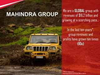 1
We are a GLOBAL group with
revenues of $16.2 billion and
growing at a scorching pace...
In the last ten years*,
group revenues and
profits have grown ten times
(10x)
*FY04-13, in Rupee terms
Gross Group Revenue and PAT after Minority Interest
MAHINDRA GROUP
 