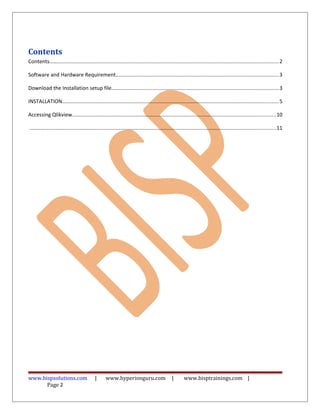 Contents
Contents.............................................................................................................................................................2
Software and Hardware Requirement...............................................................................................................3
Download the Installation setup file..................................................................................................................3
INSTALLATION....................................................................................................................................................5
Accessing Qlikview...........................................................................................................................................10
........................................................................................................................................................................11
www.bispsolutions.com | www.hyperionguru.com | www.bisptrainings.com |
Page 2
 