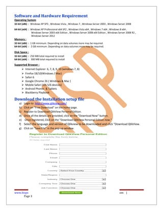 Software and Hardware Requirement
Operating System
32-bit (x86) : Windows XP SP3 , Windows Vista , Windows 7 , Windows Server 2003 , Windows Server 2008
64-bit (x64) : Windows XP Professional x64 SP2 , Windows Vista x64 , Windows 7 x64 , Windows 8 x64 ,
Windows Server 2003 x64 Edition , Windows Server 2008 x64 Edition , Windows Server 2008 R2 ,
Windows Server 2012
Memory :
32-bit (x86) : 1 GB minimum. Depending on data volumes more may be required.
64-bit (x64) : 2 GB minimum. Depending on data volumes more may be required.
Disk Space :
32-bit (x86) : 250 MB total required to install
64-bit (x64) : 300 MB total required to install
Supported Browser :
 Internet Explorer 6, 7, 8, 9, 10 (windows 7, 8)
 Firefox 18/10(Windows / Mac)
 Safari 6
 Google Chrome 26 ( Windows & Mac )
 Mobile Safari (iOS 5/6 devices)
 Android Phones & Tablets
 Blackberry Playbook
Download the Installation setup file
a) Login to http://www.qlikview.com/
b) Click on “Free Download” on the home page.
c) Register to Download QlikView Personal Edition.
d) Once all the details are provided, click on the “Download Now” button.
e) Once registered, Click on the “Download QlikView Personal Edition now.”
f) Select the language and version of Qlikview to be downloaded and click “Download QlikView.
g) Click on “Save File” in the pop-up window.
www.bispsolutions.com | www.hyperionguru.com | www.bisptrainings.com |
Page 3
 