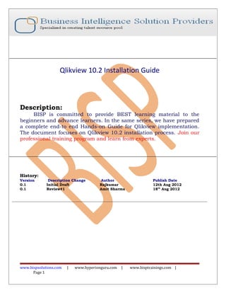 Qlikview 10.2 Installation Guide
Description:
BISP is committed to provide BEST learning material to the
beginners and advance learners. In the same series, we have prepared
a complete end-to end Hands-on Guide for Qlikview implementation.
The document focuses on Qlikview 10.2 installation process. Join our
professional training program and learn from experts.
History:
Version Description Change Author Publish Date
0.1 Initial Draft Rajkumar 12th Aug 2012
0.1 Review#1 Amit Sharma 18th
Aug 2012
www.bispsolutions.com | www.hyperionguru.com | www.bisptrainings.com |
Page 1
 