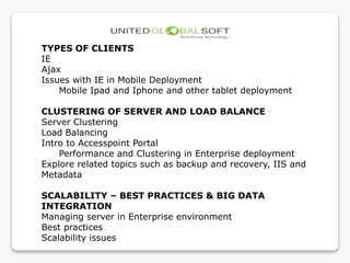 TYPES OF CLIENTS
IE
Ajax
Issues with IE in Mobile Deployment
Mobile Ipad and Iphone and other tablet deployment
CLUSTERING OF SERVER AND LOAD BALANCE
Server Clustering
Load Balancing
Intro to Accesspoint Portal
Performance and Clustering in Enterprise deployment
Explore related topics such as backup and recovery, IIS and
Metadata
SCALABILITY – BEST PRACTICES & BIG DATA
INTEGRATION
Managing server in Enterprise environment
Best practices
Scalability issues
 