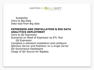Scalability
Intro to Big Data
Data load from Big data
EXPRESSOR AND INSTALLATION & BIG DATA
ANALYTICS DEPLOYMENT
Intro to QV Expressor
Scenarios on Need of Expressor as ETL Tool
QV Expressor
Complete a standard installation and configure
QlikView Server and Publisher on a single server
QV Governance Dashboard
Usage of QV Source for Bigdata
 