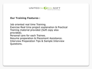 Our Training Features :
Job oriented real time Training.
Exercise Real time project explanation & Practical
Training material provided (Soft copy also
provided).
Personal care for each Trainee.
Resume preparation & Placement Assistance.
Interview Preparation Tips & Sample Interview
Questions.
 