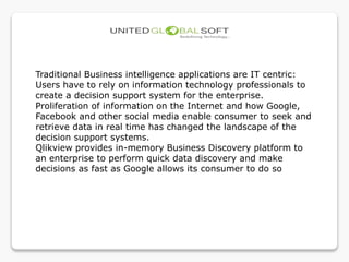 Traditional Business intelligence applications are IT centric:
Users have to rely on information technology professionals to
create a decision support system for the enterprise.
Proliferation of information on the Internet and how Google,
Facebook and other social media enable consumer to seek and
retrieve data in real time has changed the landscape of the
decision support systems.
Qlikview provides in-memory Business Discovery platform to
an enterprise to perform quick data discovery and make
decisions as fast as Google allows its consumer to do so
 