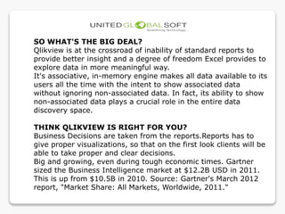 SO WHAT'S THE BIG DEAL?
Qlikview is at the crossroad of inability of standard reports to
provide better insight and a degree of freedom Excel provides to
explore data in more meaningful way.
It's associative, in-memory engine makes all data available to its
users all the time with the intent to show associated data
without ignoring non-associated data. In fact, its ability to show
non-associated data plays a crucial role in the entire data
discovery space.
THINK QLIKVIEW IS RIGHT FOR YOU?
Business Decisions are taken from the reports.Reports has to
give proper visualizations, so that on the first look clients will be
able to take proper and clear decisions.
Big and growing, even during tough economic times. Gartner
sized the Business Intelligence market at $12.2B USD in 2011.
This is up from $10.5B in 2010. Source: Gartner's March 2012
report, "Market Share: All Markets, Worldwide, 2011."
 