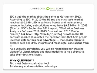 IDC sized the market about the same as Gartner for 2012.
According to IDC, in 2010 the BI and analytics tools market
reached $10.69B USD in software license and maintenance
revenue, including subscriptions — up from $9.2 billion in 2009.
[Source: IDC's September 2011 report, "Worldwide Business
Analytics Software 2011-2015 Forecast and 2010 Vendor
Shares," link here: http://qlik.to/tQmnDa] Growth in the BI
software market illuminates the need for tools that help people
leverage data for business advantage — that enable them to
explore data and draw insights and meaningful conclusions from
it.
As a Qlikview Developer, you will be responsible for creating
wonderful visualizations and data modeling to help clients to
take their decisions faster.
WHY QLIKVIEW ?
Top most Data visualization tool
In-Memory and associative technology.
 
