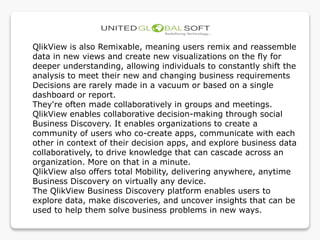 QlikView is also Remixable, meaning users remix and reassemble
data in new views and create new visualizations on the fly for
deeper understanding, allowing individuals to constantly shift the
analysis to meet their new and changing business requirements
Decisions are rarely made in a vacuum or based on a single
dashboard or report.
They're often made collaboratively in groups and meetings.
QlikView enables collaborative decision-making through social
Business Discovery. It enables organizations to create a
community of users who co-create apps, communicate with each
other in context of their decision apps, and explore business data
collaboratively, to drive knowledge that can cascade across an
organization. More on that in a minute.
QlikView also offers total Mobility, delivering anywhere, anytime
Business Discovery on virtually any device.
The QlikView Business Discovery platform enables users to
explore data, make discoveries, and uncover insights that can be
used to help them solve business problems in new ways.
 