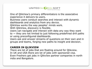 One of QlikView's primary differentiators is the associative
experience it delivers to users.
Business users conduct searches and interact with dynamic
dashboards and analytics from any device.
QlikView works the way peoples' minds work.
With QlikView, discovery is flexible.
Users can navigate and interact with data any way they want
to — they are not limited to just following predefined drill paths
or using preconfigured dashboards.
Users ask and answer streams of questions on their own and in
groups and teams, forging new paths to insight and decision.
CAREER IN QLIKVIEW
There are lot of jobs that are floating around for Qlikview.
In UK and USA there are lot of jobs with sponsored visa.
Even Freshers get jobs in Qlikview partner companies in north
india and Bangalore.
 