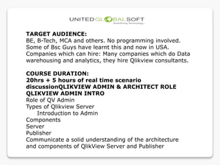 TARGET AUDIENCE:
BE, B-Tech, MCA and others. No programming involved.
Some of Bsc Guys have learnt this and now in USA.
Companies which can hire: Many companies which do Data
warehousing and analytics, they hire Qlikview consultants.
COURSE DURATION:
20hrs + 5 hours of real time scenario
discussionQLIKVIEW ADMIN & ARCHITECT ROLE
QLIKVIEW ADMIN INTRO
Role of QV Admin
Types of Qlikview Server
Introduction to Admin
Components
Server
Publisher
Communicate a solid understanding of the architecture
and components of QlikView Server and Publisher
 