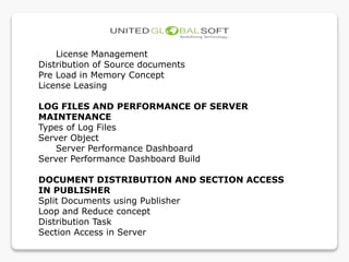 License Management
Distribution of Source documents
Pre Load in Memory Concept
License Leasing
LOG FILES AND PERFORMANCE OF SERVER
MAINTENANCE
Types of Log Files
Server Object
Server Performance Dashboard
Server Performance Dashboard Build
DOCUMENT DISTRIBUTION AND SECTION ACCESS
IN PUBLISHER
Split Documents using Publisher
Loop and Reduce concept
Distribution Task
Section Access in Server
 