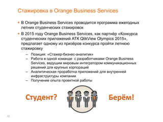 12
Стажировка в Orange Business Services
 В Orange Business Services проводится программа ежегодных
летних студенческих стажировок
 В 2015 году Orange Business Services, как партнёр «Конкурса
студенческих приложений АТК QlikView Olympics 2015»,
предлагает одному из призёров конкурса пройти летнюю
стажировку
– Позиция: «Стажер-бизнес-аналитик»
– Работа в одной команде с разработчиками Orange Business
Services, ведущим мировым интегратором коммуникационных
решений для крупных корпораций
– Аналитическая проработка приложений для внутренней
инфраструктуры компании
– Получение опыта проектной работы
Студент? Берём!
 