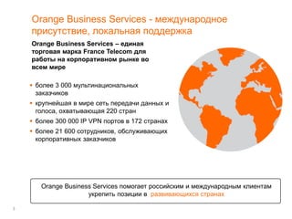 3
Orange Business Services - международное
присутствие, локальная поддержка
Orange Business Services – единая
торговая марка France Telecom для
работы на корпоративном рынке во
всем мире
 более 3 000 мультинациональных
заказчиков
 крупнейшая в мире сеть передачи данных и
голоса, охватывающая 220 стран
 более 300 000 IP VPN портов в 172 странах
 более 21 600 сотрудников, обслуживающих
корпоративных заказчиков
Orange Business Services помогает российским и международным клиентам
укрепить позиции в развивающихся странах
 