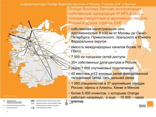 4
infrastructure in Russia
 собственная магистральная сеть
протяженностью 8 500 км от Москвы до Санкт-
Петербурга, Приволжского, Уральского и Южного
Федеральных округов
 емкость международных каналов более 10
Гбит/с
 7 500 км городских сетей доступа
 30+ собственных дата-центров в России
 около 1 000 спутниковых подключений
 42 местных и 12 зоновых сетей фиксированной
телефонной связи, сеть дальней связи
 1 000 специалистов в 37 крупнейших городах
России; офисы в Алматы, Киеве и Минске
 более 5 000 клиентов, с которыми Orange
работает напрямую, и еще 15 000 – через
агентов
Orange Business Services эксплуатирует
собственную однородную IP MPLS сеть с
точками присутствия в крупнейших городах
России и других странах СНГ
 