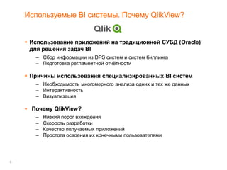 6
Используемые BI системы. Почему QlikView?
 Использование приложений на традиционной СУБД (Oracle)
для решения задач BI
– Сбор информации из DPS систем и систем биллинга
– Подготовка регламентной отчётности
 Причины использования специализированных BI систем
– Необходимость многомерного анализа одних и тех же данных
– Интерактивность
– Визуализация
 Почему QlikView?
– Низкий порог вхождения
– Скорость разработки
– Качество получаемых приложений
– Простота освоения их конечными пользователями
 