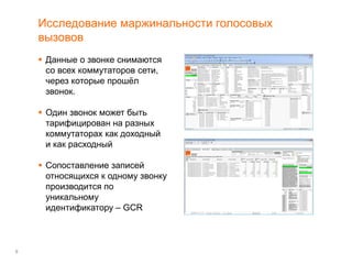 9
Исследование маржинальности голосовых
вызовов
 Данные о звонке снимаются
со всех коммутаторов сети,
через которые прошёл
звонок.
 Один звонок может быть
тарифицирован на разных
коммутаторах как доходный
и как расходный
 Сопоставление записей
относящихся к одному звонку
производится по
уникальному
идентификатору – GCR
 