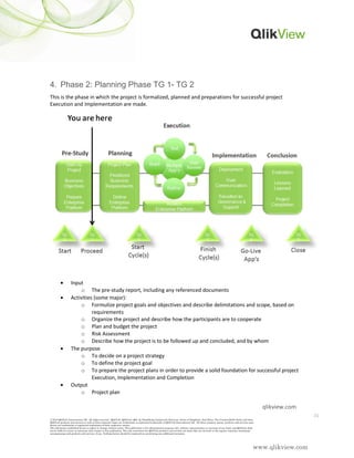 www.qlikview.com
4. Phase 2: Planning Phase TG 1- TG 2
This is the phase in which the project is formalized, planned and preparations for successful project
Execution and Implementation are made.
• Input
o The pre-study report, including any referenced documents
• Activities (some major):
o Formulize project goals and objectives and describe delimitations and scope, based on
requirements
o Organize the project and describe how the participants are to cooperate
o Plan and budget the project
o Risk Assessment
o Describe how the project is to be followed up and concluded, and by whom
• The purpose
o To decide on a project strategy
o To define the project goal
o To prepare the project plans in order to provide a solid foundation for successful project
Execution, Implementation and Completion
• Output
o Project plan
31
© 2010 QlikTech International AB. All rights reserved. QlikTech, QlikView, Qlik, Q, Simplifying Analysis for Everyone, Power of Simplicity, New Rules, The Uncontrollable Smile and other
QlikTech products and services as well as their respective logos are trademarks or registered trademarks of QlikTech International AB. All other company names, products and services used
herein are trademarks or registered trademarks of their respective owners.
The information published herein is subject to change without notice. This publication is for informational purposes only, without representation or warranty of any kind, and QlikTech shall
not be liable for errors or omissions with respect to this publication. The only warranties for QlikTech products and services are those that are set forth in the express warranty statements
accompanying such products and services, if any. Nothing herein should be construed as constituting any additional warranty.
qlikview.com
 