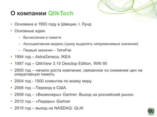 О компании QlikTech
• Основана в 1993 году в Швеции, г. Лунд
• Основные идеи:
    – Вычисления в памяти
    – Ассоциативная модель (сразу выделять неприменимые значения)
    – Первый заказчик – TetraPak
• 1994 год – AstraZeneca, IKEA
• 1997 год – QlikView 3.15 Desctop Edition, WIN 95
• 2000 год – начало роста компании, связанное со снижение цен на
  оперативную память
• 2004 год - 1500 клиентов по всему миру.
• 2006 год – Переезд в США.
• 2008 год – «Визионеры» Gartner. Выход на российский рынок.
• 2010 год – «Лидеры» Gartner
• 2010 год – выход на NASDAQ: QLIK
 