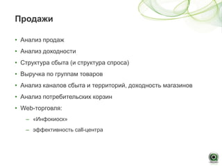 Продажи

• Анализ продаж
• Анализ доходности
• Структура сбыта (и структура спроса)
• Выручка по группам товаров
• Анализ каналов сбыта и территорий, доходность магазинов
• Анализ потребительских корзин
• Web-торговля:
   – «Инфокиоск»
   – эффективность call-центра
 