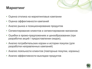 Маркетинг

• Оценка отклика на маркетинговые кампании
• Оценка эффективности кампаний
• Анализ рынка и позиционирование продуктов
• Сегментирование клиентов и сегментирование магазинов
• Ошибки в промо-предложениях и ценообразовании (при
  разработке акций / предоставлении скидок),
• Анализ потребительских корзин и истории покупок (для
  разработки направленных кампаний)
• Анализ лояльности клиентов (повторные покупки, корзины)
• Анализ эффективности выкладки продуктов
 
