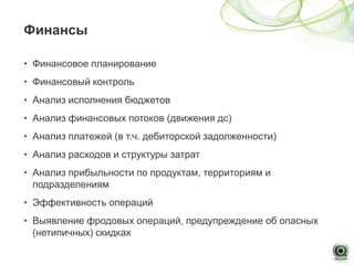 Финансы

• Финансовое планирование
• Финансовый контроль
• Анализ исполнения бюджетов
• Анализ финансовых потоков (движения дс)
• Анализ платежей (в т.ч. дебиторской задолженности)
• Анализ расходов и структуры затрат
• Анализ прибыльности по продуктам, территориям и
  подразделениям
• Эффективность операций
• Выявление фродовых операций, предупреждение об опасных
  (нетипичных) скидках
 