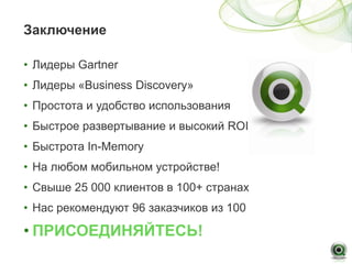 Заключение

• Лидеры Gartner
• Лидеры «Business Discovery»
• Простота и удобство использования
• Быстрое развертывание и высокий ROI
• Быстрота In-Memory
• На любом мобильном устройстве!
• Свыше 25 000 клиентов в 100+ странах
• Нас рекомендуют 96 заказчиков из 100

• ПРИСОЕДИНЯЙТЕСЬ!
 