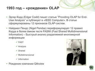 1993 год – «рождение» OLAP

• Эдгар Кодд (Edgar Codd) пишет статью “Providing OLAP for End-
  User Analysis” и публикует в «IEEE Computer». В статье
  сформулированы 12 признаков OLAP-систем.
• Найджел Пендс (Nigel Pendse) переформулирует 12 правил
  Кодда в более ёмком тесте FASMI (Fast Shared Multidimensional
  Information) – Быстрый анализ разделяемой многомерной
  информации
        FAST

        Analysis

        Shared

        Multidimensional

        Information

• Рождение компании Qlikview
 