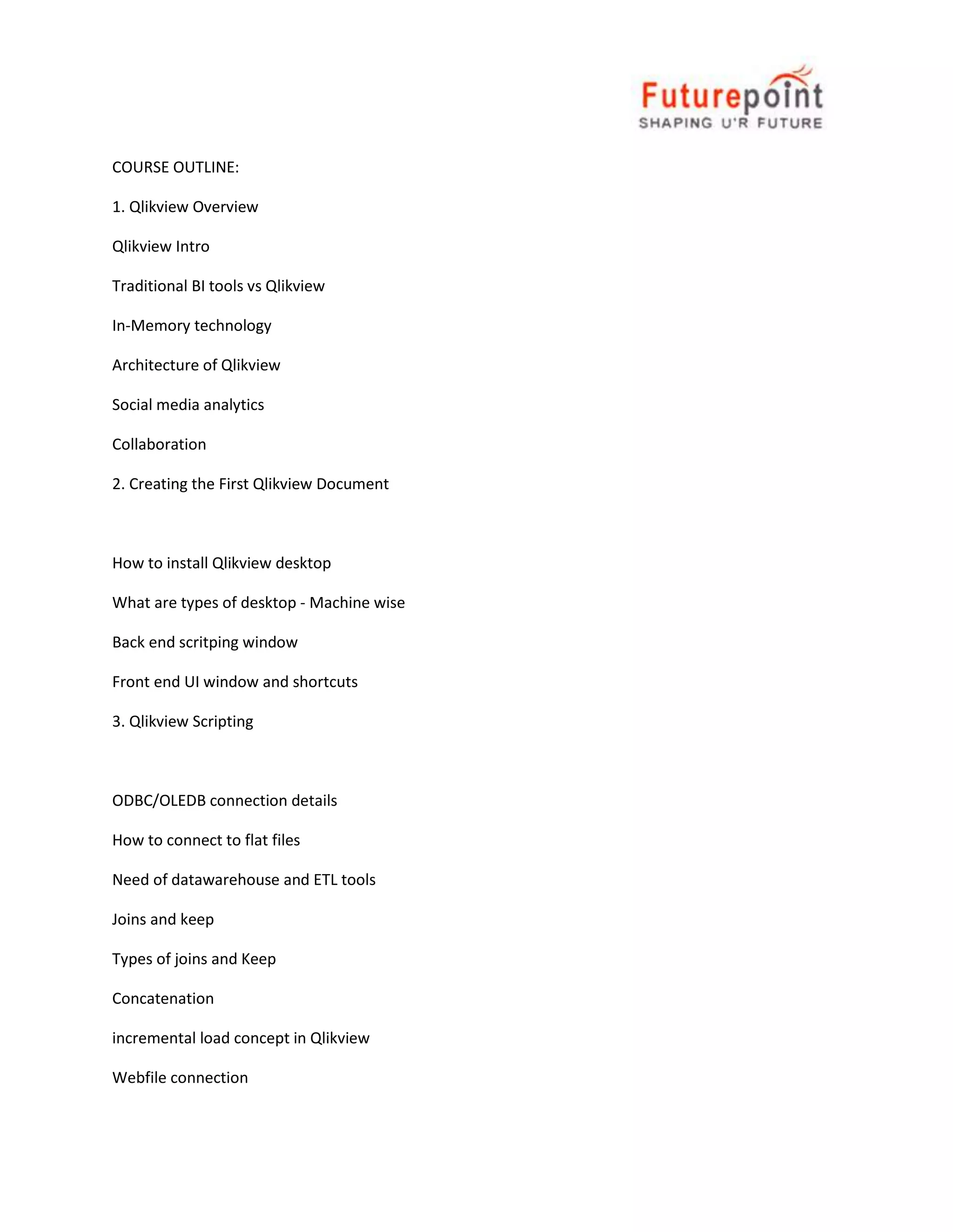 COURSE OUTLINE:
1. Qlikview Overview
Qlikview Intro
Traditional BI tools vs Qlikview
In-Memory technology
Architecture of Qlikview
Social media analytics
Collaboration
2. Creating the First Qlikview Document

How to install Qlikview desktop
What are types of desktop - Machine wise
Back end scritping window
Front end UI window and shortcuts
3. Qlikview Scripting

ODBC/OLEDB connection details
How to connect to flat files
Need of datawarehouse and ETL tools
Joins and keep
Types of joins and Keep
Concatenation
incremental load concept in Qlikview
Webfile connection

 
