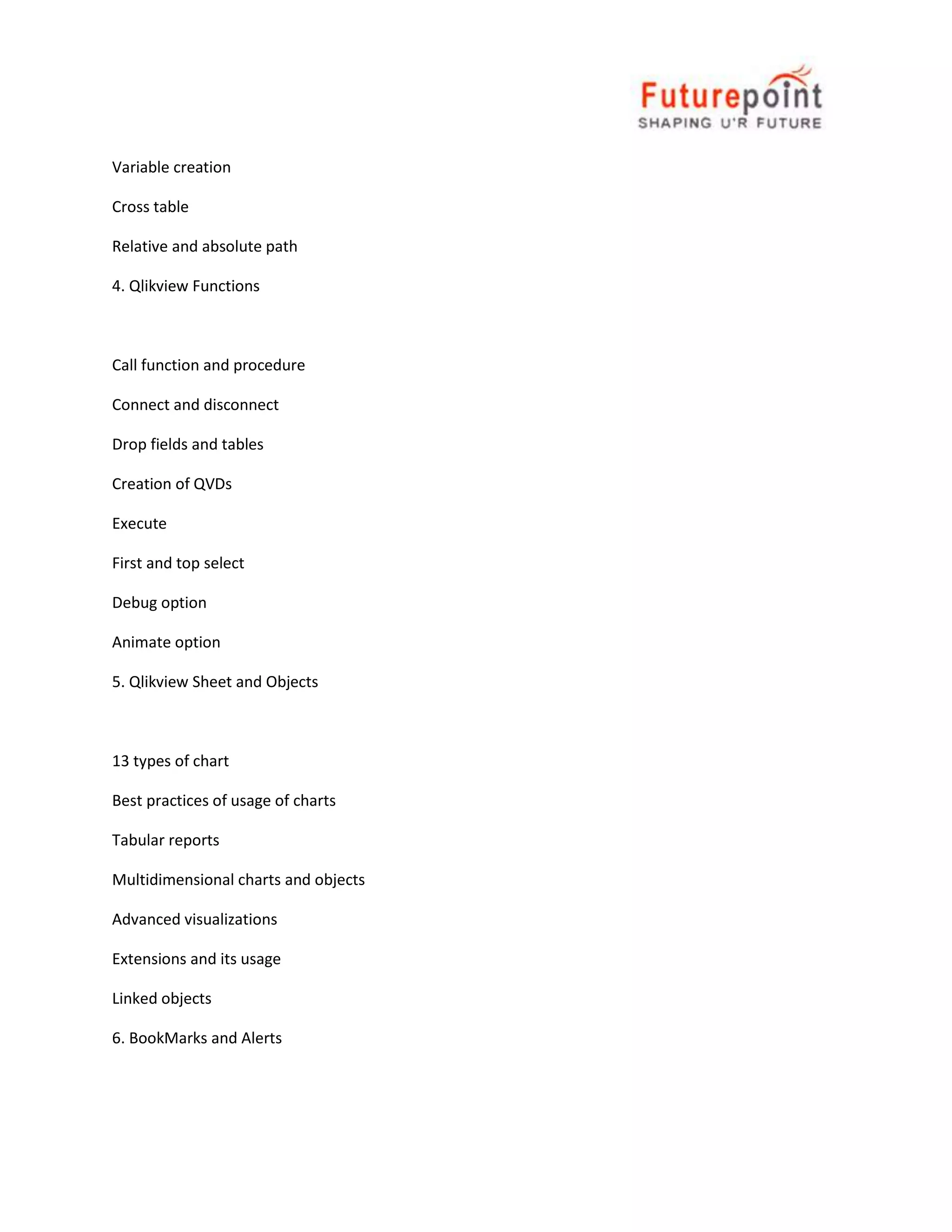 Variable creation
Cross table
Relative and absolute path
4. Qlikview Functions

Call function and procedure
Connect and disconnect
Drop fields and tables
Creation of QVDs
Execute
First and top select
Debug option
Animate option
5. Qlikview Sheet and Objects

13 types of chart
Best practices of usage of charts
Tabular reports
Multidimensional charts and objects
Advanced visualizations
Extensions and its usage
Linked objects
6. BookMarks and Alerts

 