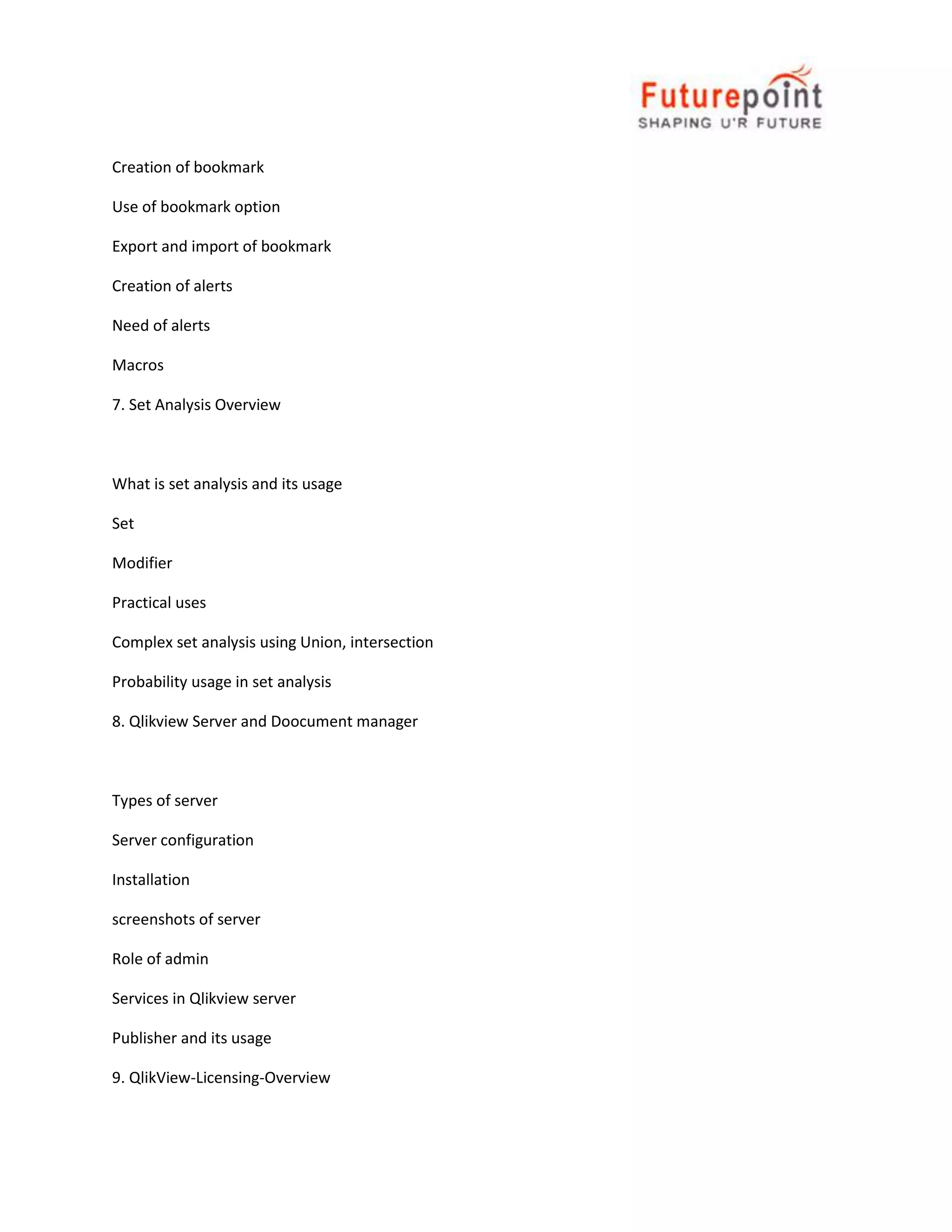 Creation of bookmark
Use of bookmark option
Export and import of bookmark
Creation of alerts
Need of alerts
Macros
7. Set Analysis Overview

What is set analysis and its usage
Set
Modifier
Practical uses
Complex set analysis using Union, intersection
Probability usage in set analysis
8. Qlikview Server and Doocument manager

Types of server
Server configuration
Installation
screenshots of server
Role of admin
Services in Qlikview server
Publisher and its usage
9. QlikView-Licensing-Overview

 