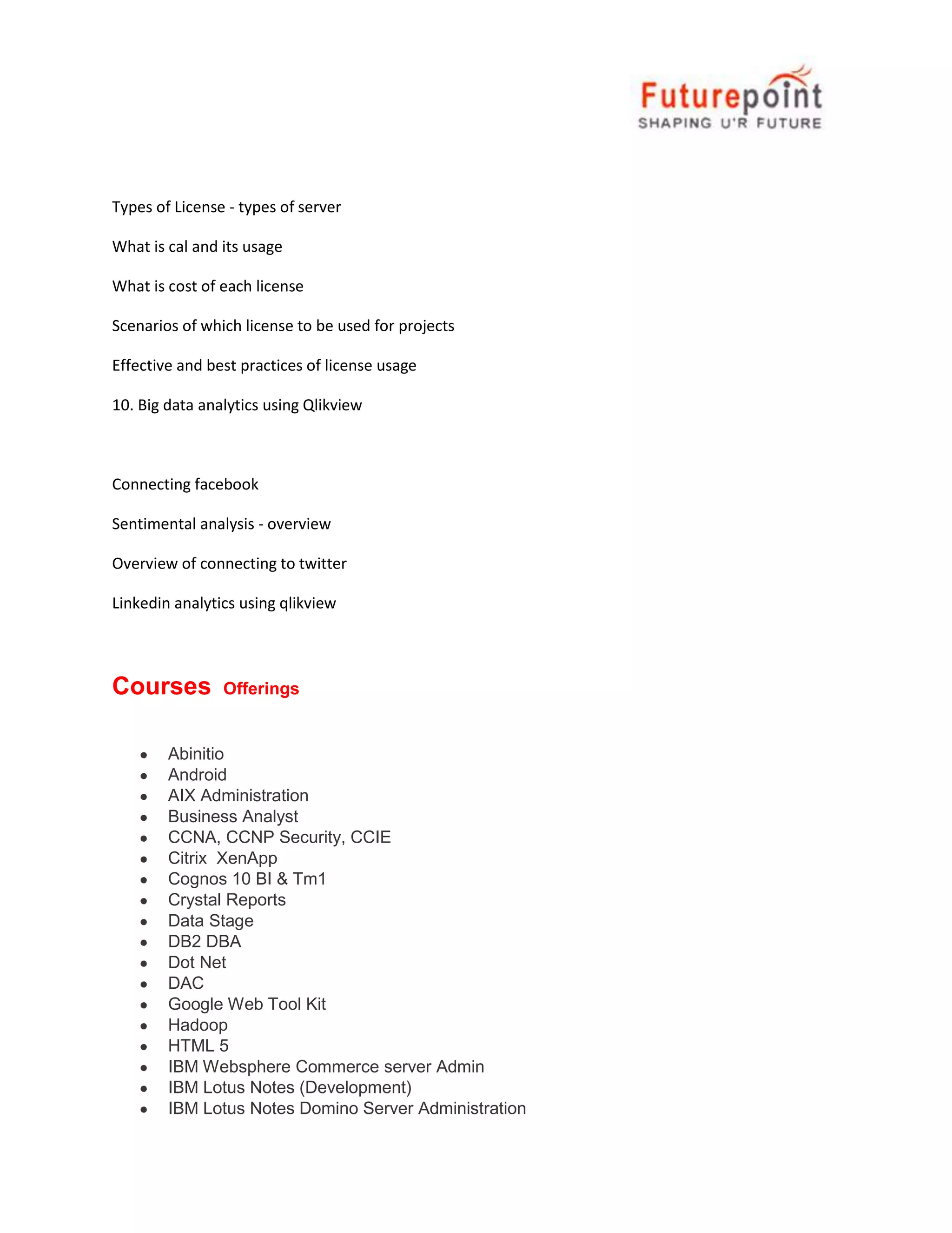 Types of License - types of server
What is cal and its usage
What is cost of each license
Scenarios of which license to be used for projects
Effective and best practices of license usage
10. Big data analytics using Qlikview

Connecting facebook
Sentimental analysis - overview
Overview of connecting to twitter
Linkedin analytics using qlikview

Courses

Offerings

Abinitio
Android
AIX Administration
Business Analyst
CCNA, CCNP Security, CCIE
Citrix XenApp
Cognos 10 BI & Tm1
Crystal Reports
Data Stage
DB2 DBA
Dot Net
DAC
Google Web Tool Kit
Hadoop
HTML 5
IBM Websphere Commerce server Admin
IBM Lotus Notes (Development)
IBM Lotus Notes Domino Server Administration

 