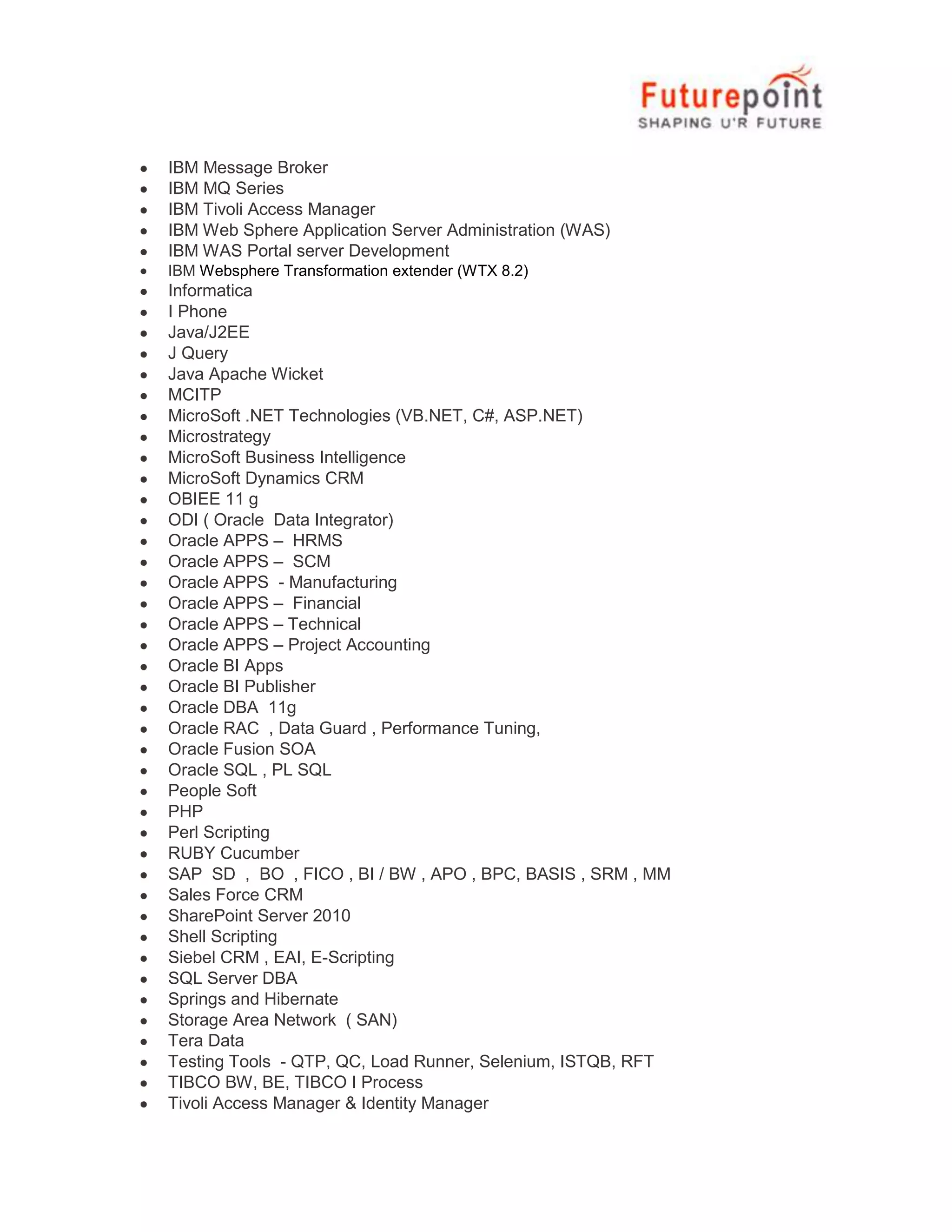 IBM Message Broker
IBM MQ Series
IBM Tivoli Access Manager
IBM Web Sphere Application Server Administration (WAS)
IBM WAS Portal server Development
IBM Websphere Transformation extender (WTX 8.2)

Informatica
I Phone
Java/J2EE
J Query
Java Apache Wicket
MCITP
MicroSoft .NET Technologies (VB.NET, C#, ASP.NET)
Microstrategy
MicroSoft Business Intelligence
MicroSoft Dynamics CRM
OBIEE 11 g
ODI ( Oracle Data Integrator)
Oracle APPS – HRMS
Oracle APPS – SCM
Oracle APPS - Manufacturing
Oracle APPS – Financial
Oracle APPS – Technical
Oracle APPS – Project Accounting
Oracle BI Apps
Oracle BI Publisher
Oracle DBA 11g
Oracle RAC , Data Guard , Performance Tuning,
Oracle Fusion SOA
Oracle SQL , PL SQL
People Soft
PHP
Perl Scripting
RUBY Cucumber
SAP SD , BO , FICO , BI / BW , APO , BPC, BASIS , SRM , MM
Sales Force CRM
SharePoint Server 2010
Shell Scripting
Siebel CRM , EAI, E-Scripting
SQL Server DBA
Springs and Hibernate
Storage Area Network ( SAN)
Tera Data
Testing Tools - QTP, QC, Load Runner, Selenium, ISTQB, RFT
TIBCO BW, BE, TIBCO I Process
Tivoli Access Manager & Identity Manager

 