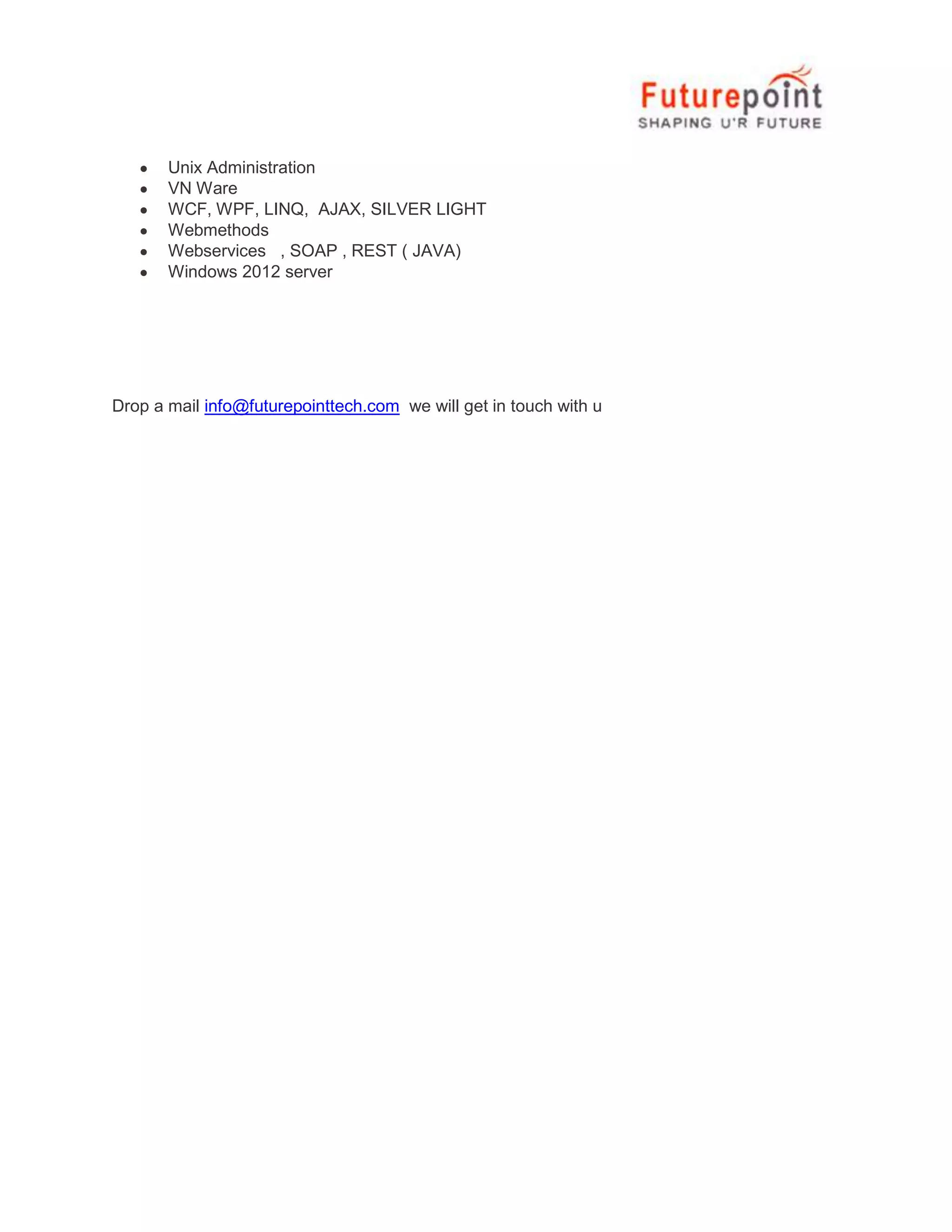 Unix Administration
VN Ware
WCF, WPF, LINQ, AJAX, SILVER LIGHT
Webmethods
Webservices , SOAP , REST ( JAVA)
Windows 2012 server

Drop a mail info@futurepointtech.com we will get in touch with u

 