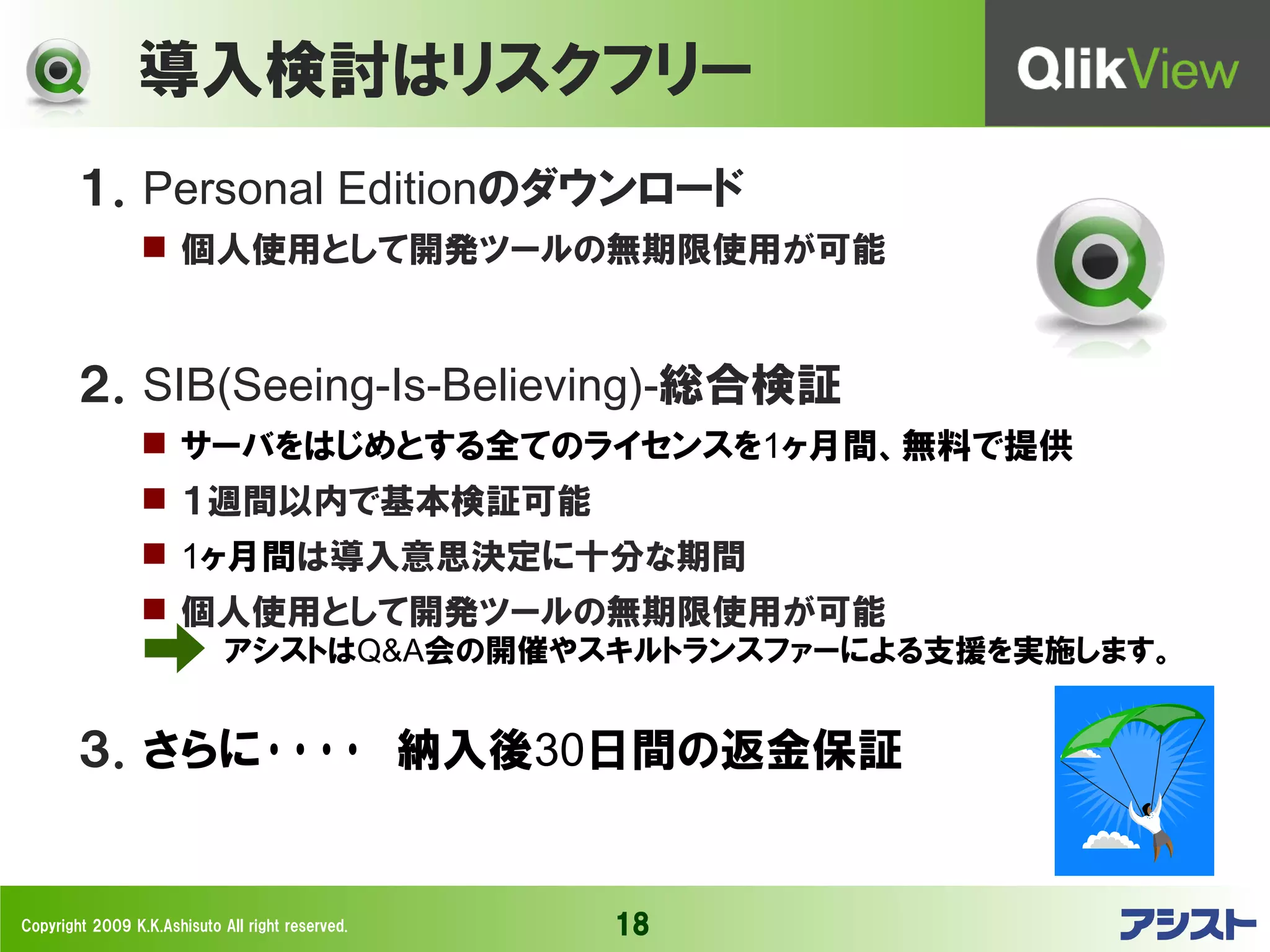 導入検討はリスクフリー
        １．Personal Editionのダウンロード
                  個人使用として開発ツールの無期限使用が可能



        ２．SIB(Seeing-Is-Believing)-総合検証
                  サーバをはじめとする全てのライセンスを1ヶ月間、無料で提供
                  １週間以内で基本検証可能
                  1ヶ月間は導入意思決定に十分な期間
                  個人使用として開発ツールの無期限使用が可能
                             アシストはQ&A会の開催やスキルトランスファーによる支援を実施します。


        ３．さらに････　納入後30日間の返金保証


Copyright 2009 K.K.Ashisuto All right reserved.   18
 